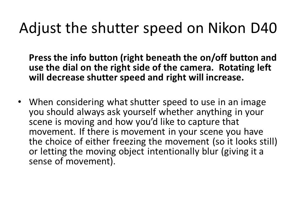 Adjust the shutter speed on Nikon D40 Press the info button (right beneath the on/off button and use the dial on the right side of the camera.