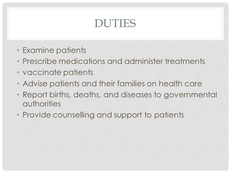 DUTIES Examine patients Prescribe medications and administer treatments vaccinate patients Advise patients and their families on health care Report births, deaths, and diseases to governmental authorities Provide counselling and support to patients