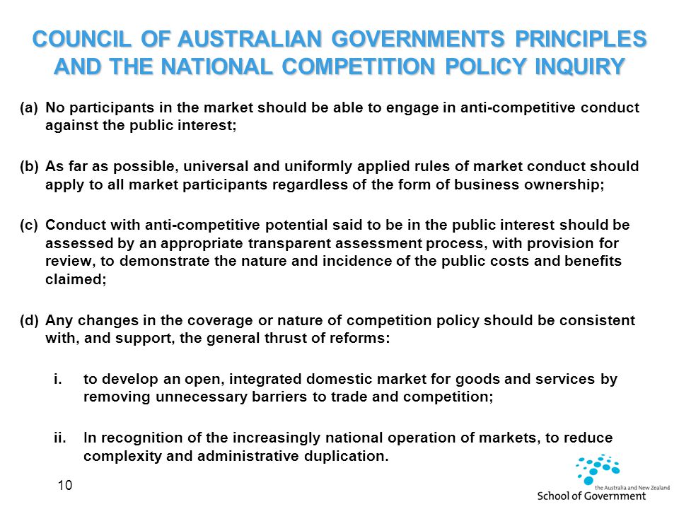 COUNCIL OF AUSTRALIAN GOVERNMENTS PRINCIPLES AND THE NATIONAL COMPETITION POLICY INQUIRY (a)No participants in the market should be able to engage in anti-competitive conduct against the public interest; (b)As far as possible, universal and uniformly applied rules of market conduct should apply to all market participants regardless of the form of business ownership; (c)Conduct with anti-competitive potential said to be in the public interest should be assessed by an appropriate transparent assessment process, with provision for review, to demonstrate the nature and incidence of the public costs and benefits claimed; (d)Any changes in the coverage or nature of competition policy should be consistent with, and support, the general thrust of reforms: i.to develop an open, integrated domestic market for goods and services by removing unnecessary barriers to trade and competition; ii.In recognition of the increasingly national operation of markets, to reduce complexity and administrative duplication.