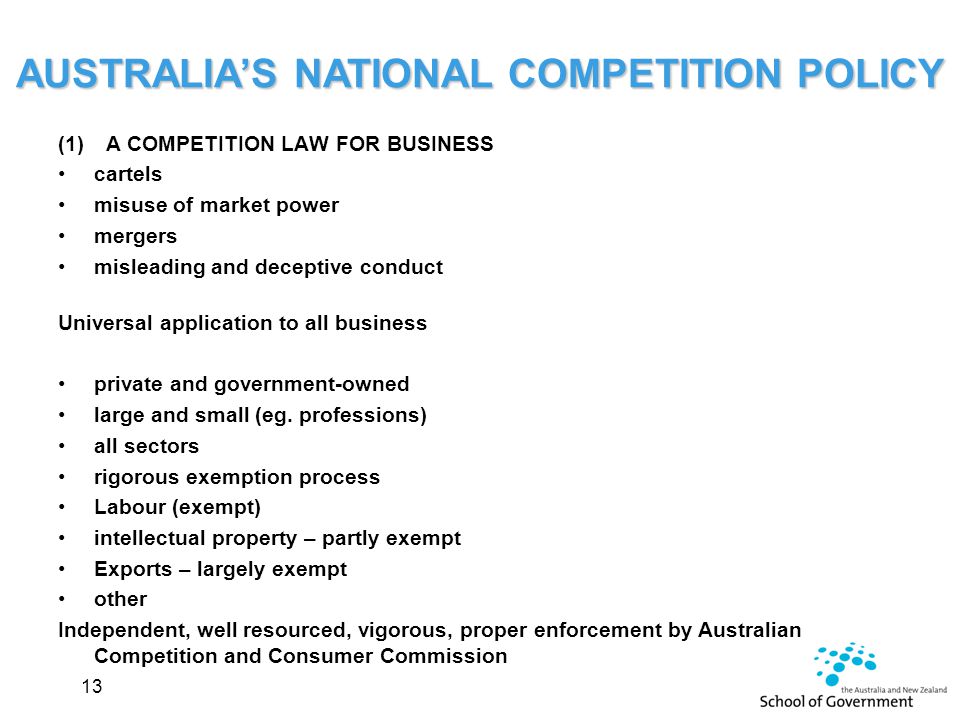 AUSTRALIA’S NATIONAL COMPETITION POLICY (1) A COMPETITION LAW FOR BUSINESS cartels misuse of market power mergers misleading and deceptive conduct Universal application to all business private and government-owned large and small (eg.