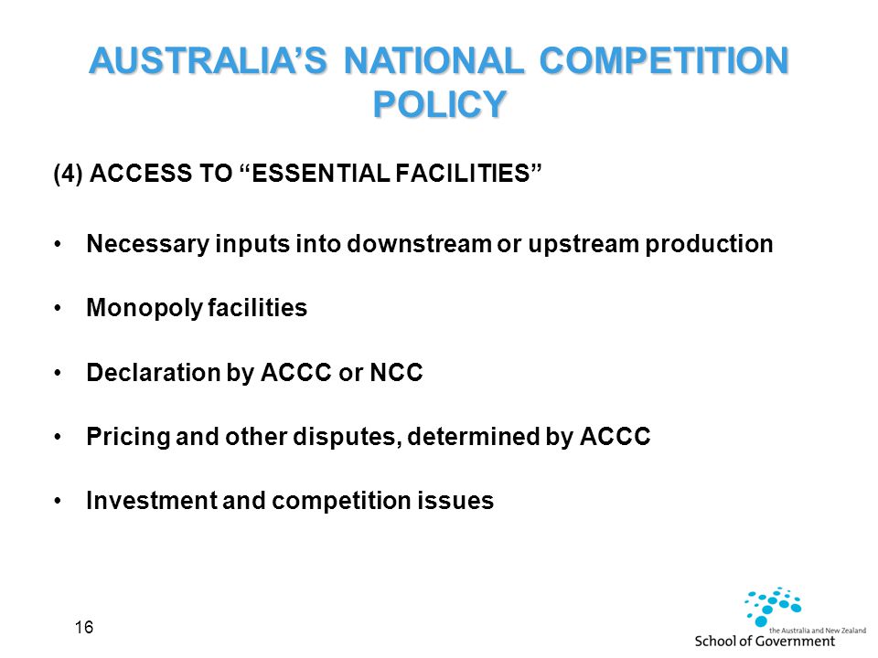 (4) ACCESS TO ESSENTIAL FACILITIES Necessary inputs into downstream or upstream production Monopoly facilities Declaration by ACCC or NCC Pricing and other disputes, determined by ACCC Investment and competition issues 16 AUSTRALIA’S NATIONAL COMPETITION POLICY