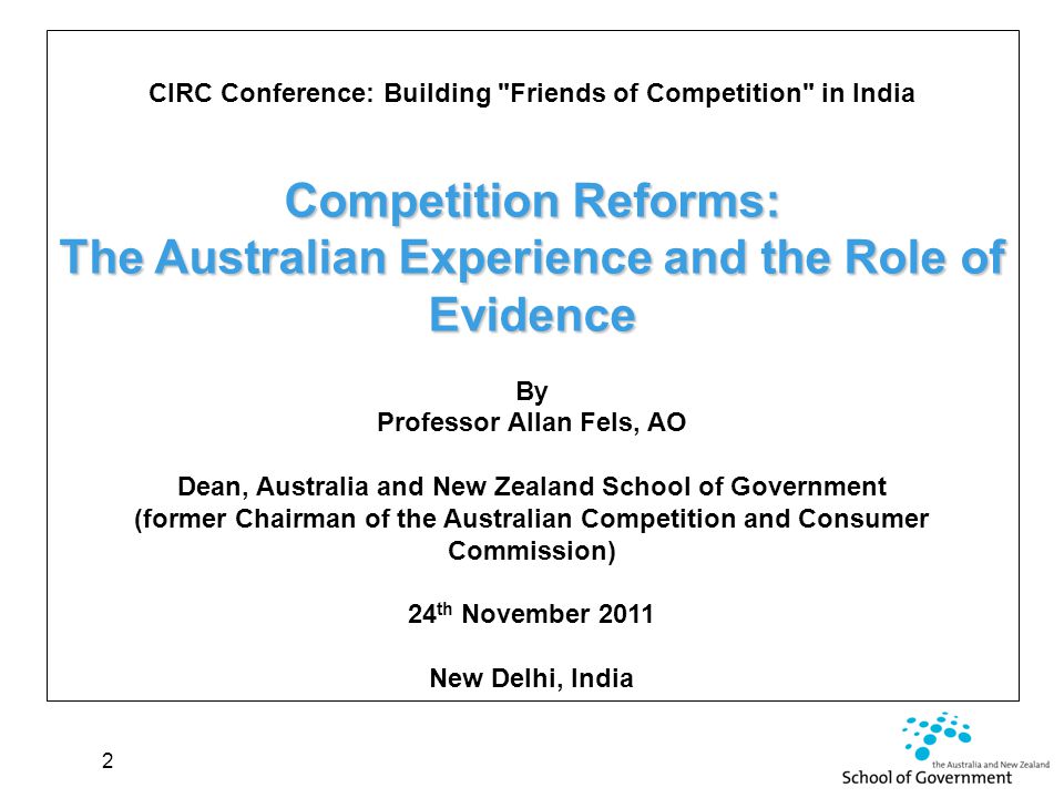 2 CIRC Conference: Building Friends of Competition in India Competition Reforms: The Australian Experience and the Role of Evidence By Professor Allan Fels, AO Dean, Australia and New Zealand School of Government (former Chairman of the Australian Competition and Consumer Commission) 24 th November 2011 New Delhi, India