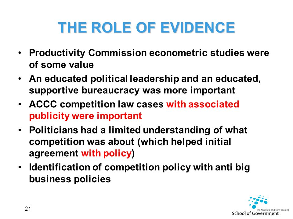 THE ROLE OF EVIDENCE Productivity Commission econometric studies were of some value An educated political leadership and an educated, supportive bureaucracy was more important ACCC competition law cases with associated publicity were important Politicians had a limited understanding of what competition was about (which helped initial agreement with policy) Identification of competition policy with anti big business policies 21