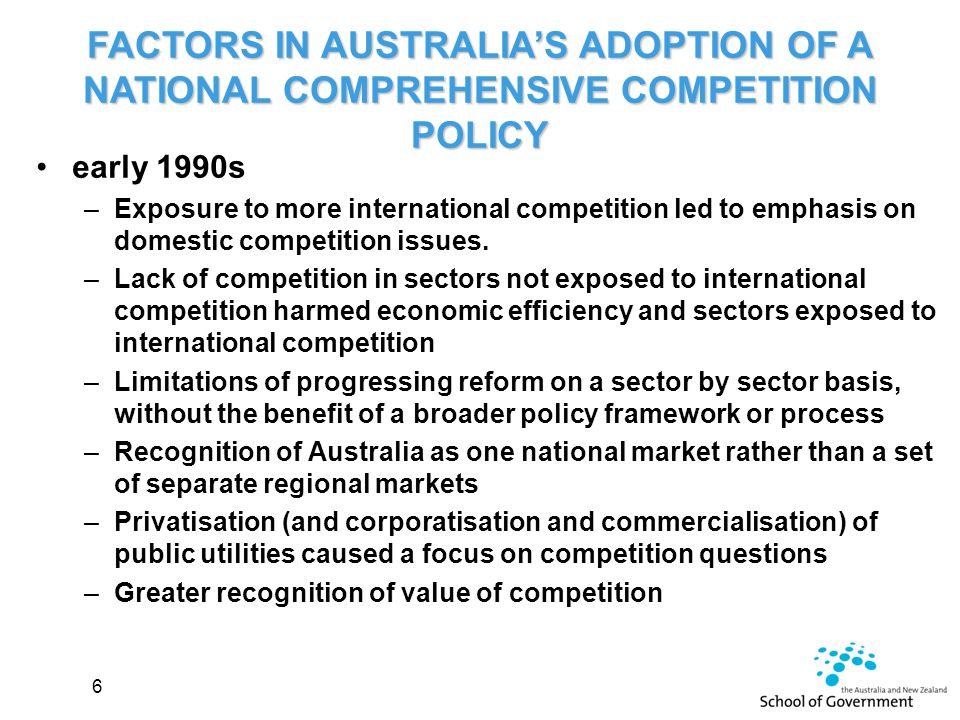 FACTORS IN AUSTRALIA’S ADOPTION OF A NATIONAL COMPREHENSIVE COMPETITION POLICY early 1990s –Exposure to more international competition led to emphasis on domestic competition issues.