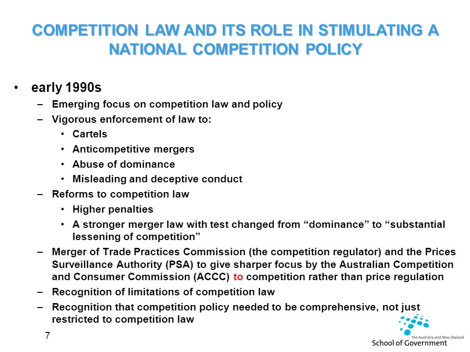 early 1990s –Emerging focus on competition law and policy –Vigorous enforcement of law to: Cartels Anticompetitive mergers Abuse of dominance Misleading and deceptive conduct –Reforms to competition law Higher penalties A stronger merger law with test changed from dominance to substantial lessening of competition –Merger of Trade Practices Commission (the competition regulator) and the Prices Surveillance Authority (PSA) to give sharper focus by the Australian Competition and Consumer Commission (ACCC) to competition rather than price regulation –Recognition of limitations of competition law –Recognition that competition policy needed to be comprehensive, not just restricted to competition law 7 COMPETITION LAW AND ITS ROLE IN STIMULATING A NATIONAL COMPETITION POLICY
