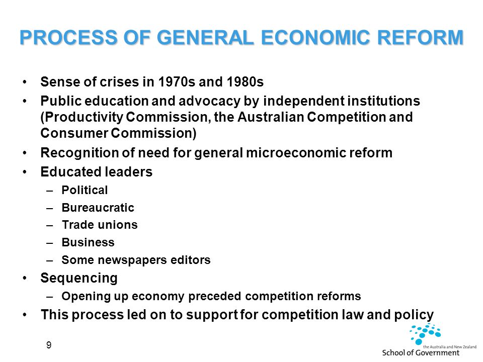 PROCESS OF GENERAL ECONOMIC REFORM Sense of crises in 1970s and 1980s Public education and advocacy by independent institutions (Productivity Commission, the Australian Competition and Consumer Commission) Recognition of need for general microeconomic reform Educated leaders –Political –Bureaucratic –Trade unions –Business –Some newspapers editors Sequencing –Opening up economy preceded competition reforms This process led on to support for competition law and policy 9