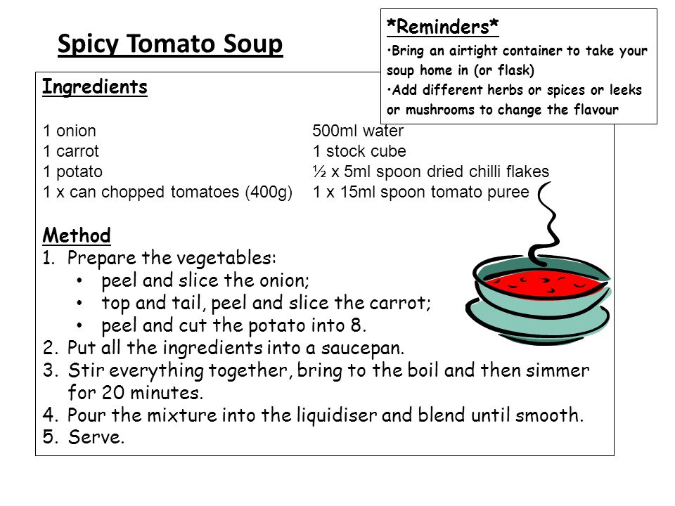 Spicy Tomato Soup Ingredients 1 onion 500ml water 1 carrot 1 stock cube 1 potato ½ x 5ml spoon dried chilli flakes 1 x can chopped tomatoes (400g) 1 x 15ml spoon tomato puree Method 1.Prepare the vegetables: peel and slice the onion; top and tail, peel and slice the carrot; peel and cut the potato into 8.