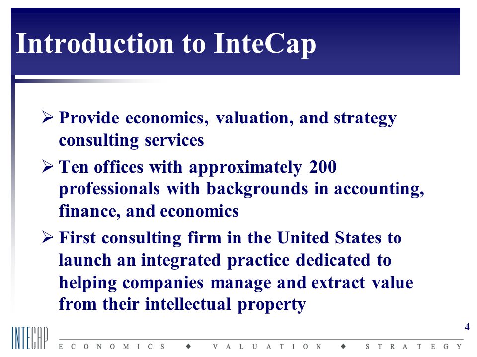 4 Introduction to InteCap  Provide economics, valuation, and strategy consulting services  Ten offices with approximately 200 professionals with backgrounds in accounting, finance, and economics  First consulting firm in the United States to launch an integrated practice dedicated to helping companies manage and extract value from their intellectual property