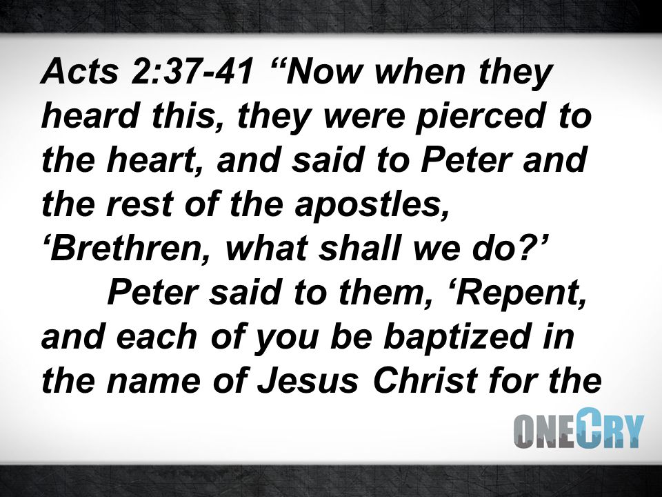 Acts 2:37-41 Now when they heard this, they were pierced to the heart, and said to Peter and the rest of the apostles, ‘Brethren, what shall we do ’ Peter said to them, ‘Repent, and each of you be baptized in the name of Jesus Christ for the