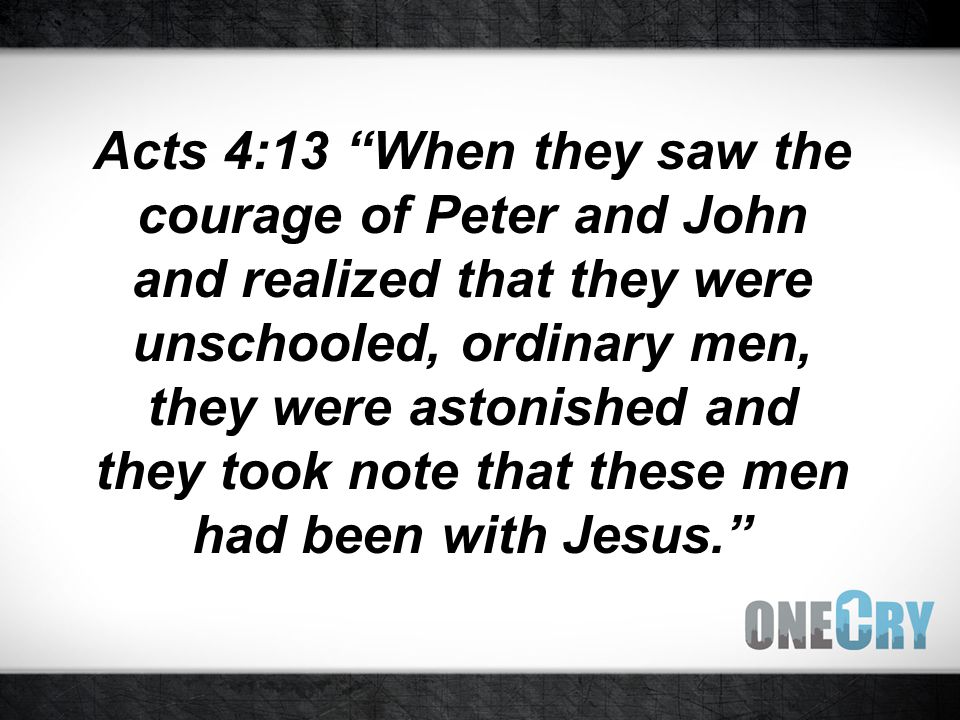 Acts 4:13 When they saw the courage of Peter and John and realized that they were unschooled, ordinary men, they were astonished and they took note that these men had been with Jesus.