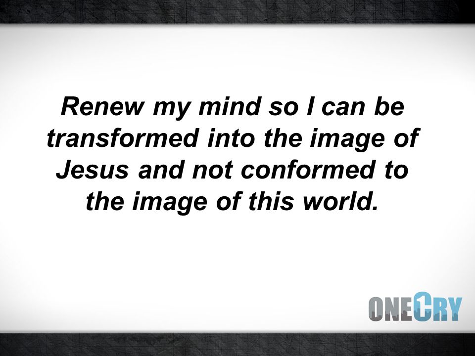 Renew my mind so I can be transformed into the image of Jesus and not conformed to the image of this world.