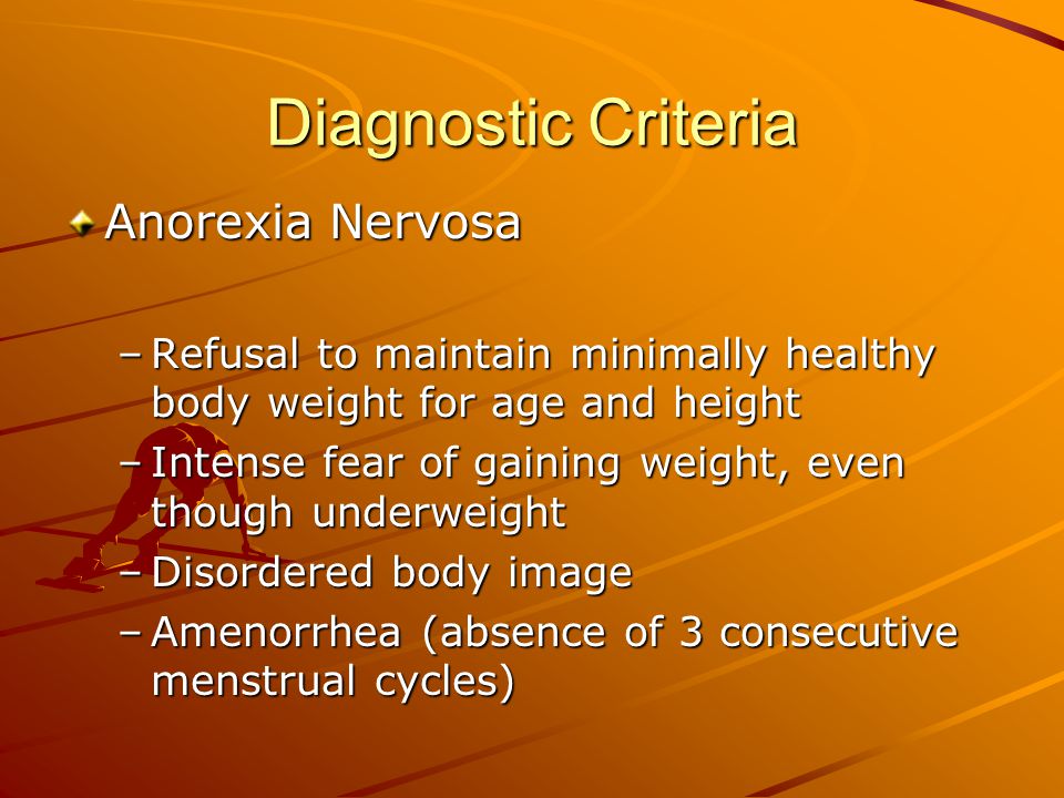 Diagnostic Criteria Anorexia Nervosa –Refusal to maintain minimally healthy body weight for age and height –Intense fear of gaining weight, even though underweight –Disordered body image –Amenorrhea (absence of 3 consecutive menstrual cycles)