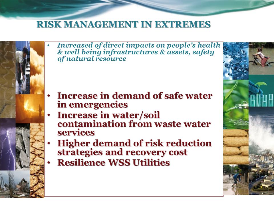 Increased of direct impacts on people’s health & well being infrastructures & assets, safety of natural resource Increase in demand of safe water in emergencies Increase in demand of safe water in emergencies Increase in water/soil contamination from waste water services Increase in water/soil contamination from waste water services Higher demand of risk reduction strategies and recovery cost Higher demand of risk reduction strategies and recovery cost Resilience WSS Utilities Resilience WSS Utilities RISK MANAGEMENT IN EXTREMES