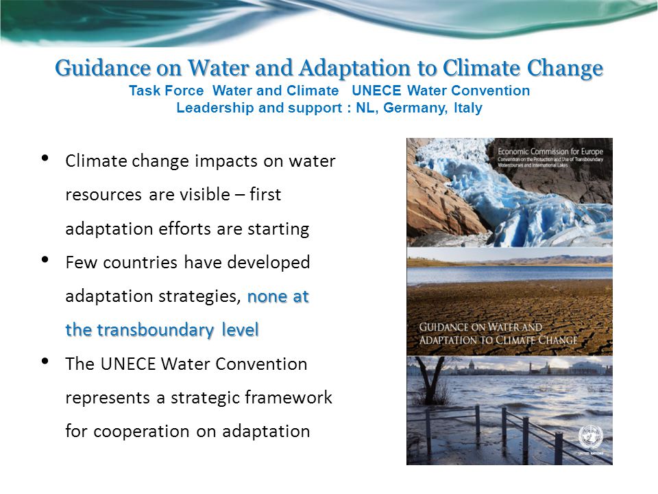 Guidance on Water and Adaptation to Climate Change Guidance on Water and Adaptation to Climate Change Task Force Water and Climate UNECE Water Convention Leadership and support : NL, Germany, Italy Climate change impacts on water resources are visible – first adaptation efforts are starting none at the transboundary level Few countries have developed adaptation strategies, none at the transboundary level The UNECE Water Convention represents a strategic framework for cooperation on adaptation