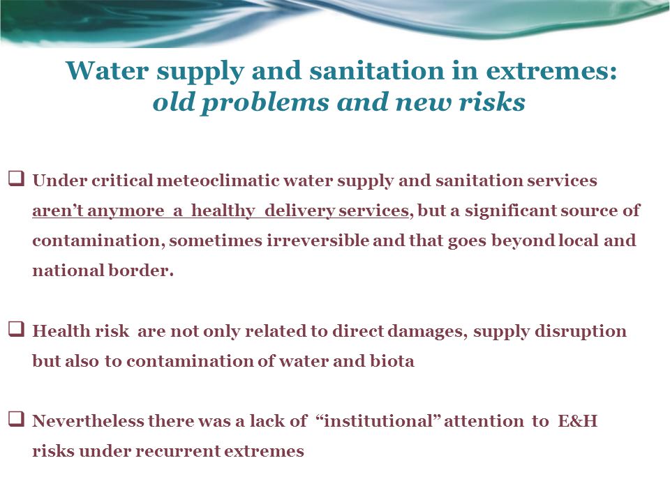 Water supply and sanitation in extremes: old problems and new risks  Under critical meteoclimatic water supply and sanitation services aren’t anymore a healthy delivery services, but a significant source of contamination, sometimes irreversible and that goes beyond local and national border.