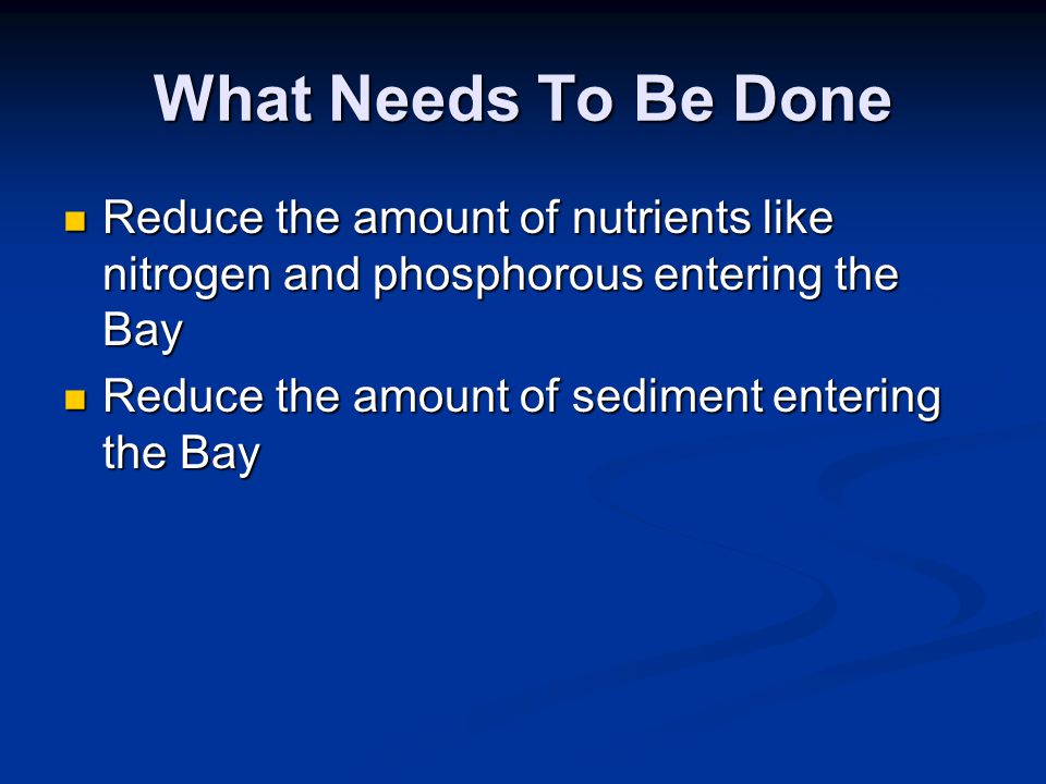 What Needs To Be Done Reduce the amount of nutrients like nitrogen and phosphorous entering the Bay Reduce the amount of nutrients like nitrogen and phosphorous entering the Bay Reduce the amount of sediment entering the Bay Reduce the amount of sediment entering the Bay