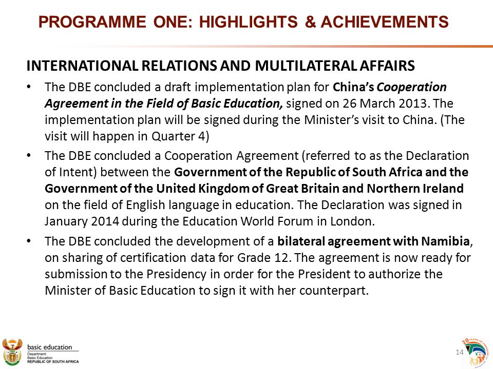 PROGRAMME ONE: HIGHLIGHTS & ACHIEVEMENTS INTERNATIONAL RELATIONS AND MULTILATERAL AFFAIRS The DBE concluded a draft implementation plan for China’s Cooperation Agreement in the Field of Basic Education, signed on 26 March 2013.
