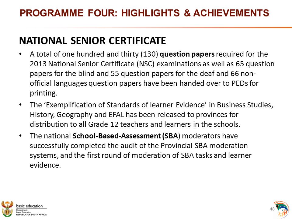 PROGRAMME FOUR: HIGHLIGHTS & ACHIEVEMENTS NATIONAL SENIOR CERTIFICATE A total of one hundred and thirty (130) question papers required for the 2013 National Senior Certificate (NSC) examinations as well as 65 question papers for the blind and 55 question papers for the deaf and 66 non- official languages question papers have been handed over to PEDs for printing.
