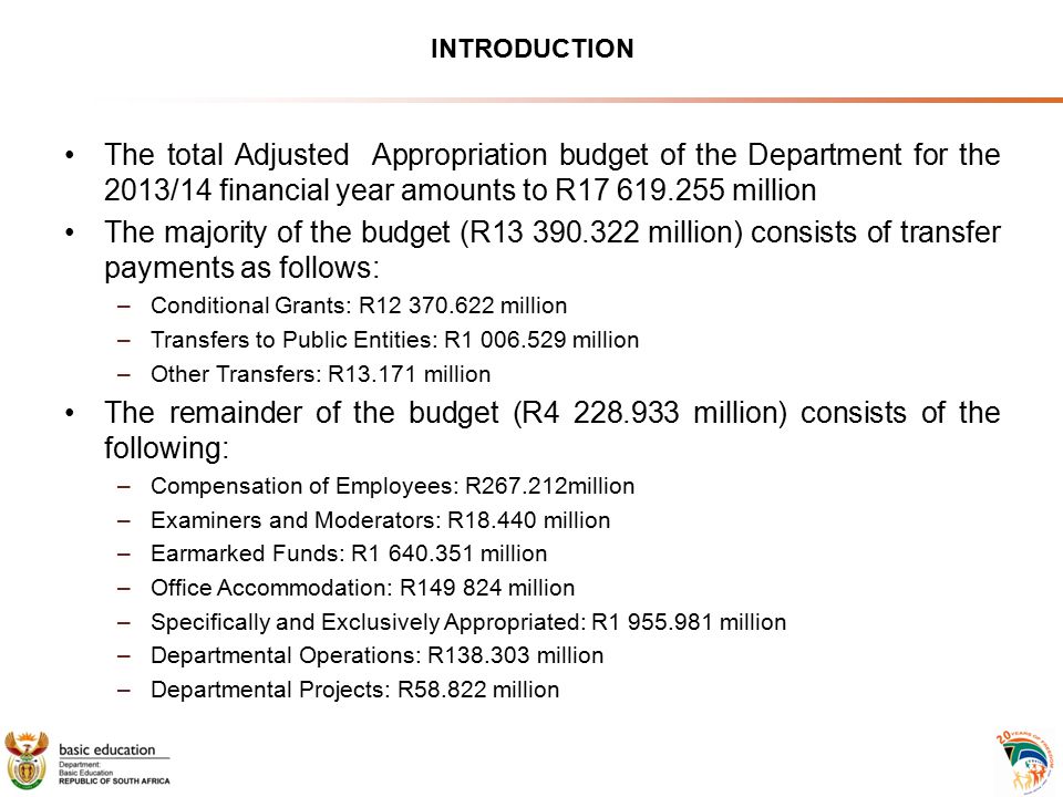 INTRODUCTION The total Adjusted Appropriation budget of the Department for the 2013/14 financial year amounts to R million The majority of the budget (R million) consists of transfer payments as follows: –Conditional Grants: R million –Transfers to Public Entities: R million –Other Transfers: R million The remainder of the budget (R million) consists of the following: –Compensation of Employees: R million –Examiners and Moderators: R million –Earmarked Funds: R million –Office Accommodation: R million –Specifically and Exclusively Appropriated: R million –Departmental Operations: R million –Departmental Projects: R million
