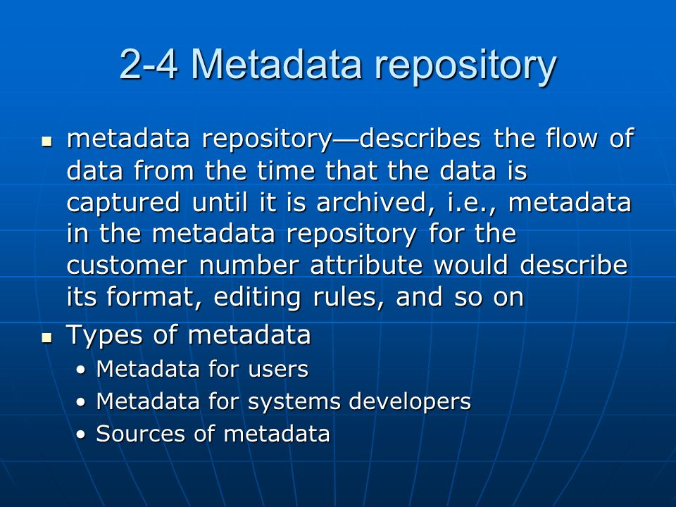 2-4 Metadata repository metadata repository — describes the flow of data from the time that the data is captured until it is archived, i.e., metadata in the metadata repository for the customer number attribute would describe its format, editing rules, and so on metadata repository — describes the flow of data from the time that the data is captured until it is archived, i.e., metadata in the metadata repository for the customer number attribute would describe its format, editing rules, and so on Types of metadata Types of metadata Metadata for usersMetadata for users Metadata for systems developersMetadata for systems developers Sources of metadataSources of metadata
