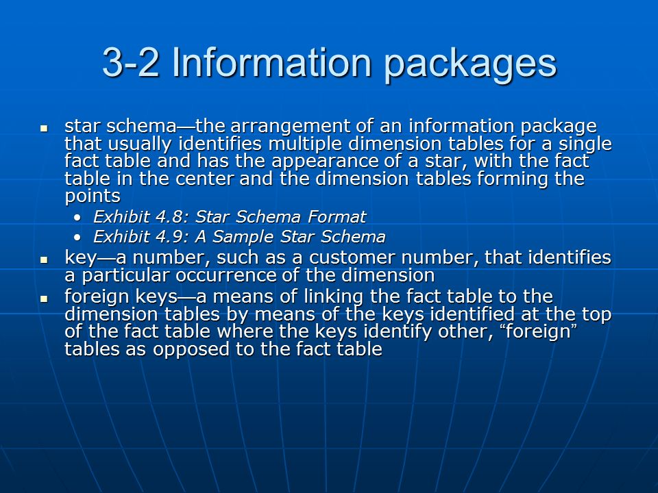 3-2 Information packages star schema — the arrangement of an information package that usually identifies multiple dimension tables for a single fact table and has the appearance of a star, with the fact table in the center and the dimension tables forming the points star schema — the arrangement of an information package that usually identifies multiple dimension tables for a single fact table and has the appearance of a star, with the fact table in the center and the dimension tables forming the points Exhibit 4.8: Star Schema FormatExhibit 4.8: Star Schema Format Exhibit 4.9: A Sample Star SchemaExhibit 4.9: A Sample Star Schema key — a number, such as a customer number, that identifies a particular occurrence of the dimension key — a number, such as a customer number, that identifies a particular occurrence of the dimension foreign keys — a means of linking the fact table to the dimension tables by means of the keys identified at the top of the fact table where the keys identify other, foreign tables as opposed to the fact table foreign keys — a means of linking the fact table to the dimension tables by means of the keys identified at the top of the fact table where the keys identify other, foreign tables as opposed to the fact table