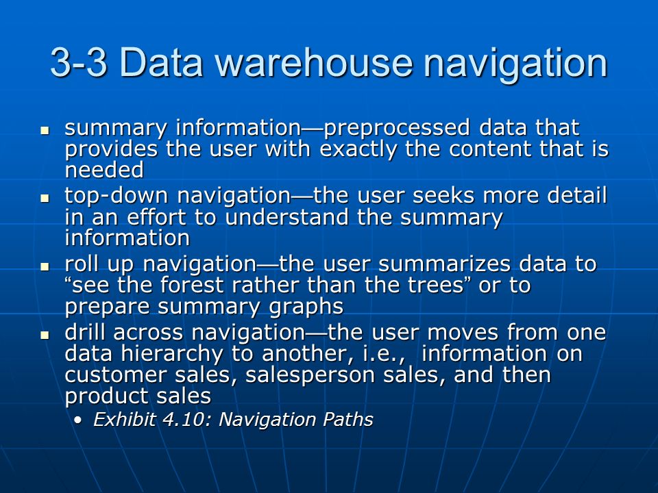 3-3 Data warehouse navigation summary information — preprocessed data that provides the user with exactly the content that is needed summary information — preprocessed data that provides the user with exactly the content that is needed top-down navigation — the user seeks more detail in an effort to understand the summary information top-down navigation — the user seeks more detail in an effort to understand the summary information roll up navigation — the user summarizes data to see the forest rather than the trees or to prepare summary graphs roll up navigation — the user summarizes data to see the forest rather than the trees or to prepare summary graphs drill across navigation — the user moves from one data hierarchy to another, i.e., information on customer sales, salesperson sales, and then product sales drill across navigation — the user moves from one data hierarchy to another, i.e., information on customer sales, salesperson sales, and then product sales Exhibit 4.10: Navigation PathsExhibit 4.10: Navigation Paths