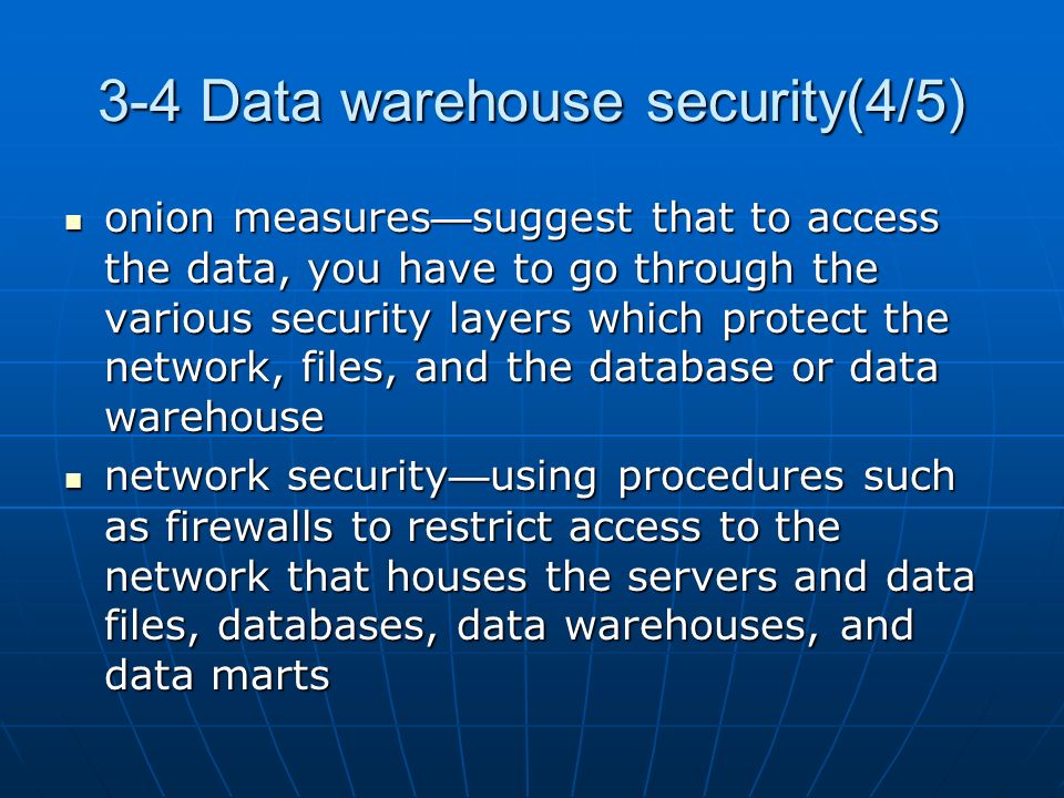 3-4 Data warehouse security(4/5) onion measures — suggest that to access the data, you have to go through the various security layers which protect the network, files, and the database or data warehouse onion measures — suggest that to access the data, you have to go through the various security layers which protect the network, files, and the database or data warehouse network security — using procedures such as firewalls to restrict access to the network that houses the servers and data files, databases, data warehouses, and data marts network security — using procedures such as firewalls to restrict access to the network that houses the servers and data files, databases, data warehouses, and data marts