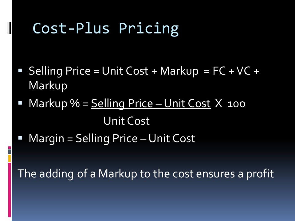 Cost-Plus Pricing  Selling Price = Unit Cost + Markup = FC + VC + Markup  Markup % = Selling Price – Unit Cost X 100 Unit Cost  Margin = Selling Price – Unit Cost The adding of a Markup to the cost ensures a profit