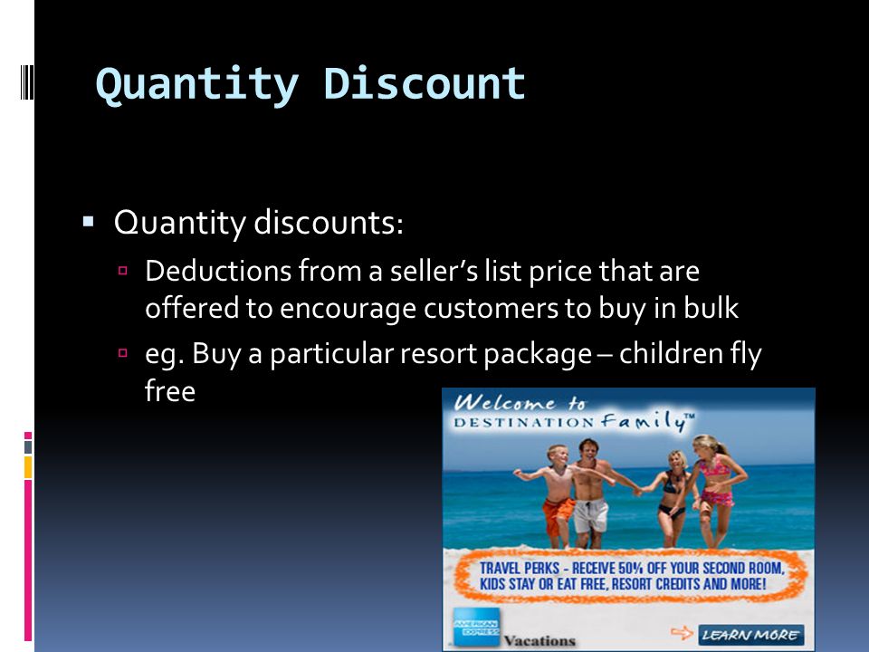 Quantity Discount  Quantity discounts:  Deductions from a seller’s list price that are offered to encourage customers to buy in bulk  eg.