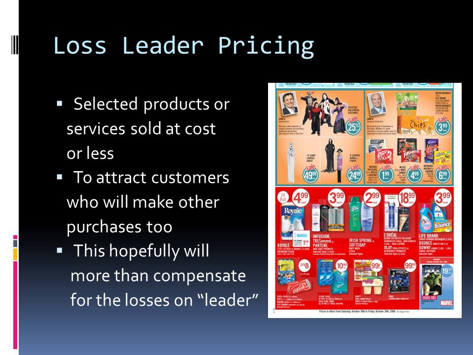 Loss Leader Pricing  Selected products or services sold at cost or less  To attract customers who will make other purchases too  This hopefully will more than compensate for the losses on leader