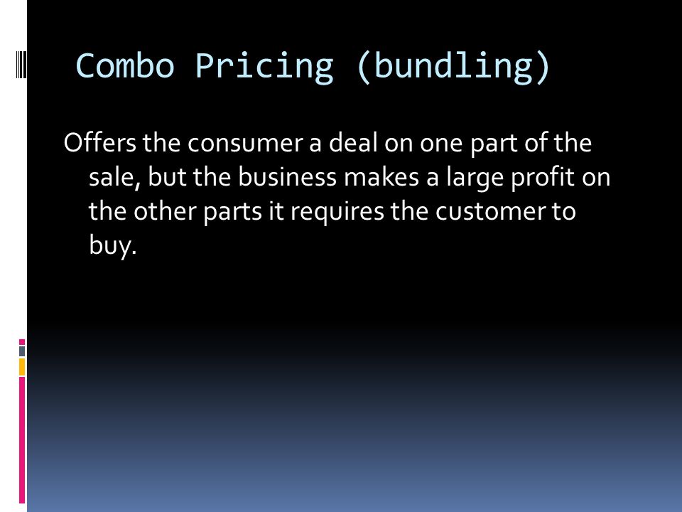 Combo Pricing (bundling) Offers the consumer a deal on one part of the sale, but the business makes a large profit on the other parts it requires the customer to buy.