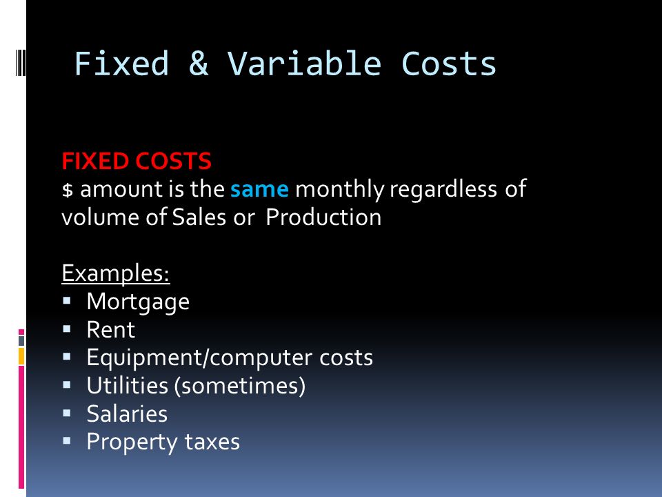 Fixed & Variable Costs FIXED COSTS $ amount is the same monthly regardless of volume of Sales or Production Examples:  Mortgage  Rent  Equipment/computer costs  Utilities (sometimes)  Salaries  Property taxes