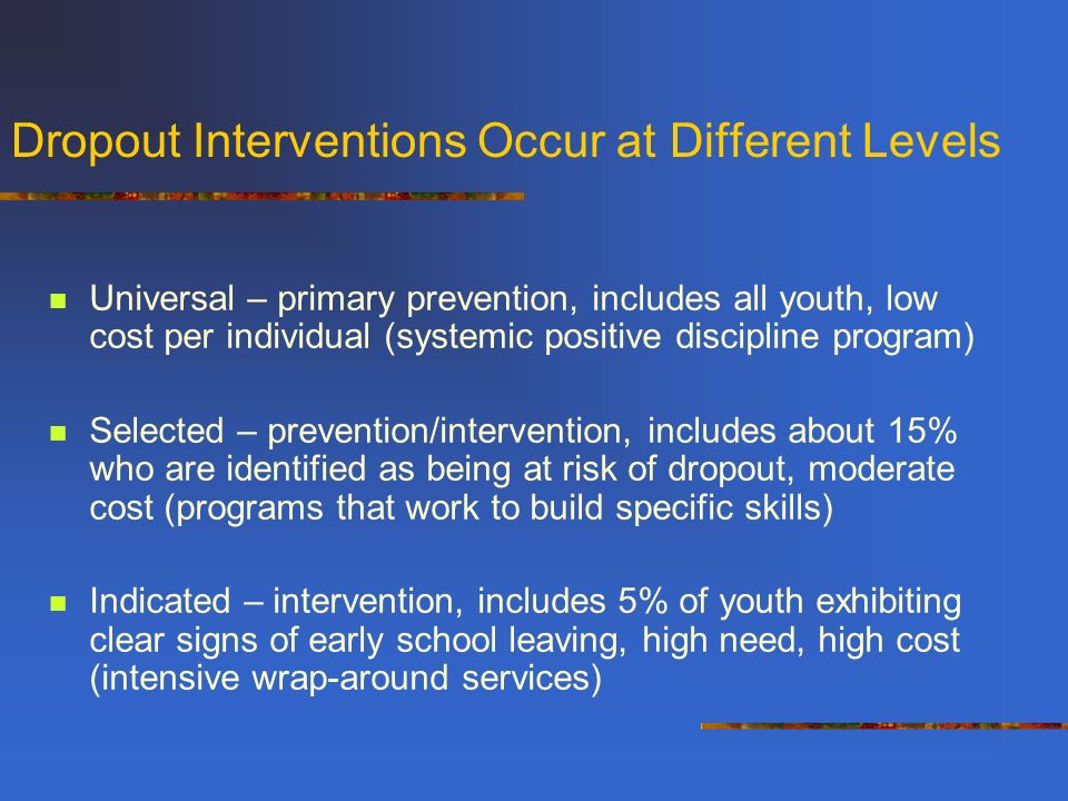 Dropout Interventions Occur at Different Levels Universal – primary prevention, includes all youth, low cost per individual (systemic positive discipline program) Selected – prevention/intervention, includes about 15% who are identified as being at risk of dropout, moderate cost (programs that work to build specific skills) Indicated – intervention, includes 5% of youth exhibiting clear signs of early school leaving, high need, high cost (intensive wrap-around services)