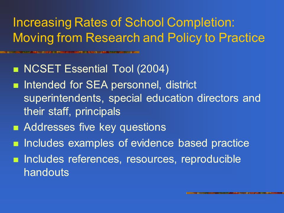 Increasing Rates of School Completion: Moving from Research and Policy to Practice NCSET Essential Tool (2004) Intended for SEA personnel, district superintendents, special education directors and their staff, principals Addresses five key questions Includes examples of evidence based practice Includes references, resources, reproducible handouts