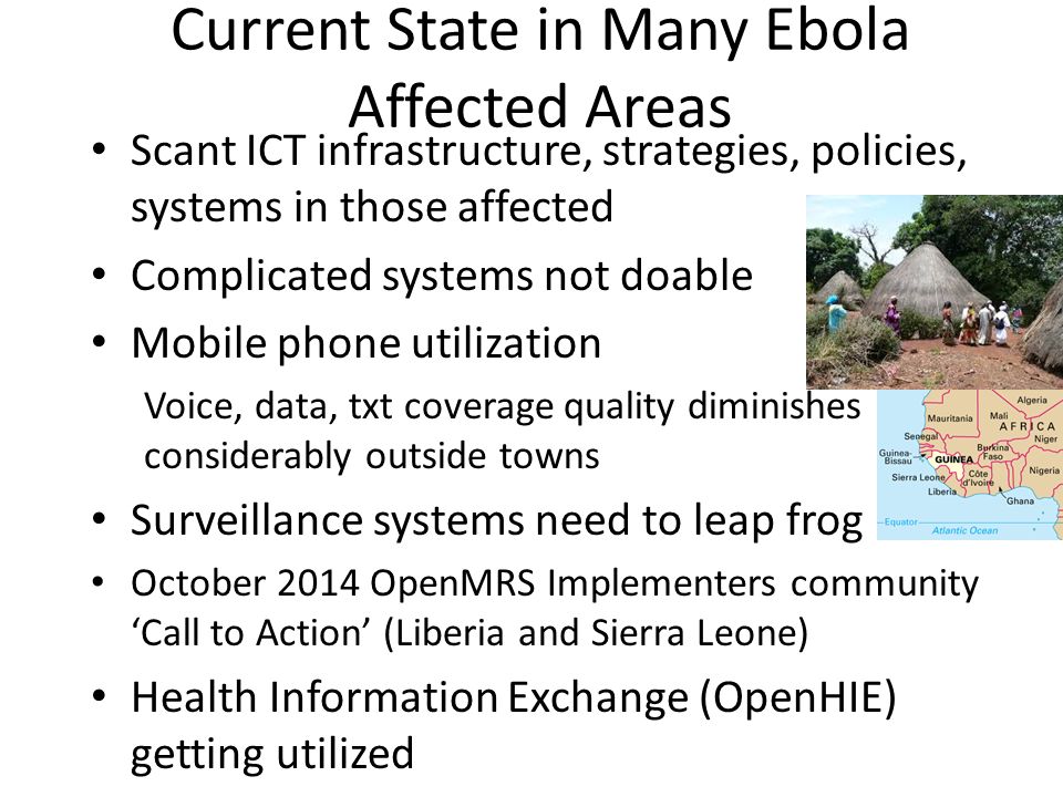 Current State in Many Ebola Affected Areas Scant ICT infrastructure, strategies, policies, systems in those affected Complicated systems not doable Mobile phone utilization Voice, data, txt coverage quality diminishes considerably outside towns Surveillance systems need to leap frog October 2014 OpenMRS Implementers community ‘Call to Action’ (Liberia and Sierra Leone) Health Information Exchange (OpenHIE) getting utilized