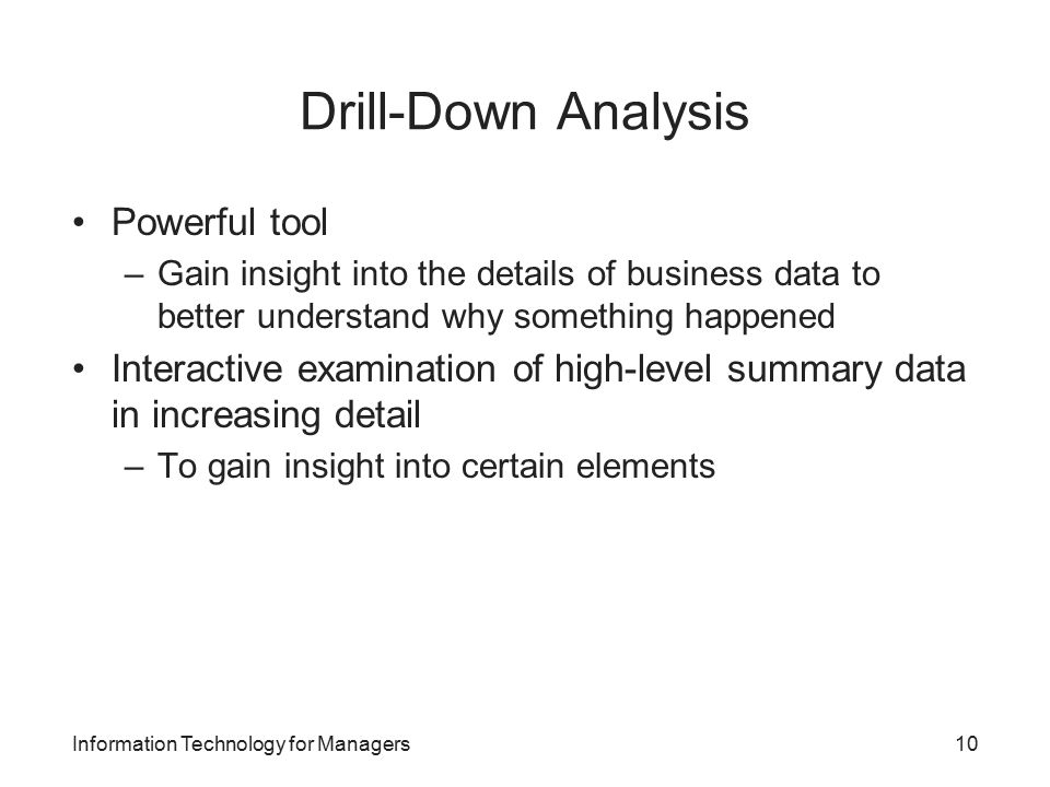 Drill-Down Analysis Powerful tool –Gain insight into the details of business data to better understand why something happened Interactive examination of high-level summary data in increasing detail –To gain insight into certain elements Information Technology for Managers10