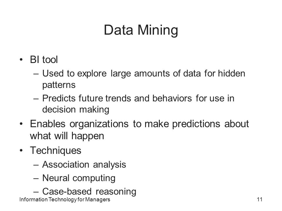 Data Mining BI tool –Used to explore large amounts of data for hidden patterns –Predicts future trends and behaviors for use in decision making Enables organizations to make predictions about what will happen Techniques –Association analysis –Neural computing –Case-based reasoning Information Technology for Managers11