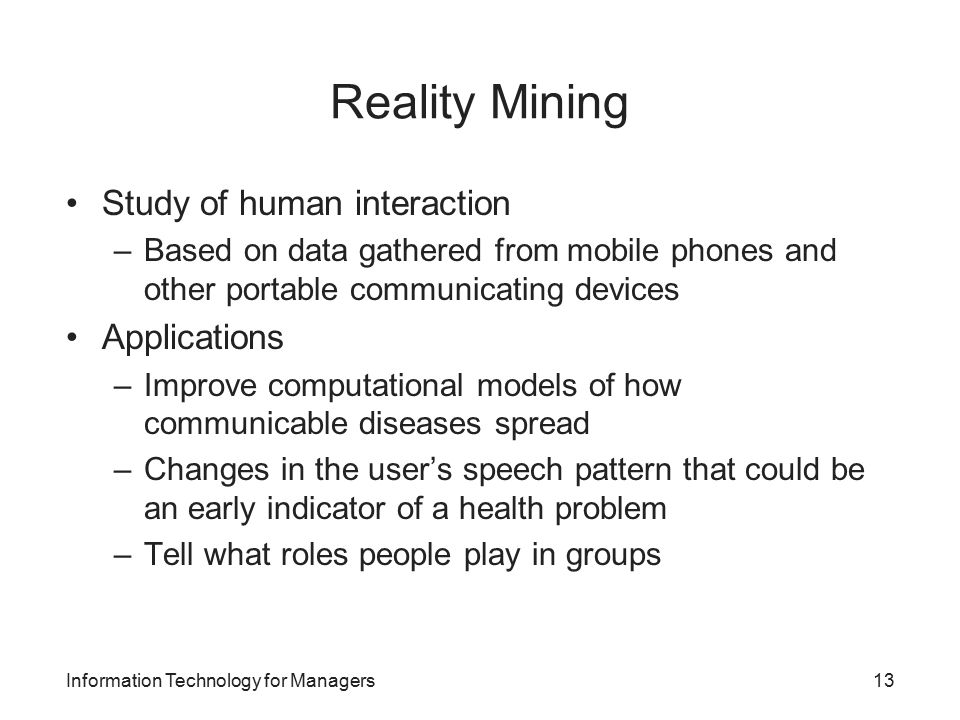 Reality Mining Study of human interaction –Based on data gathered from mobile phones and other portable communicating devices Applications –Improve computational models of how communicable diseases spread –Changes in the user’s speech pattern that could be an early indicator of a health problem –Tell what roles people play in groups Information Technology for Managers13