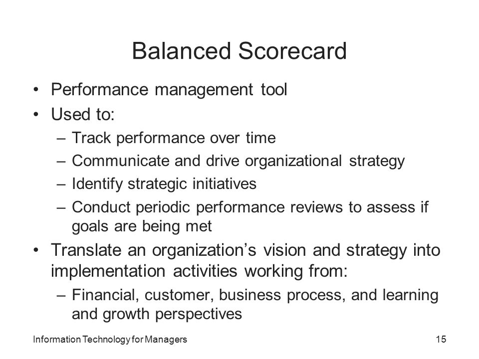 Balanced Scorecard Performance management tool Used to: –Track performance over time –Communicate and drive organizational strategy –Identify strategic initiatives –Conduct periodic performance reviews to assess if goals are being met Translate an organization’s vision and strategy into implementation activities working from: –Financial, customer, business process, and learning and growth perspectives Information Technology for Managers15