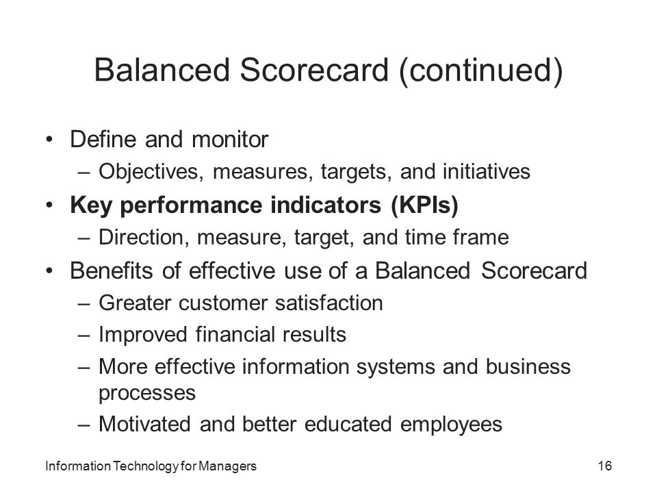 Balanced Scorecard (continued) Define and monitor –Objectives, measures, targets, and initiatives Key performance indicators (KPIs) –Direction, measure, target, and time frame Benefits of effective use of a Balanced Scorecard –Greater customer satisfaction –Improved financial results –More effective information systems and business processes –Motivated and better educated employees Information Technology for Managers16