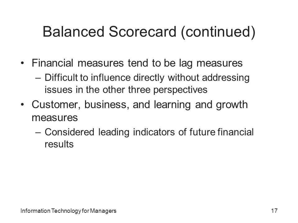 Balanced Scorecard (continued) Financial measures tend to be lag measures –Difficult to influence directly without addressing issues in the other three perspectives Customer, business, and learning and growth measures –Considered leading indicators of future financial results Information Technology for Managers17