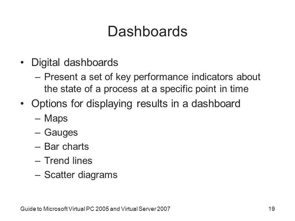 Dashboards Digital dashboards –Present a set of key performance indicators about the state of a process at a specific point in time Options for displaying results in a dashboard –Maps –Gauges –Bar charts –Trend lines –Scatter diagrams Guide to Microsoft Virtual PC 2005 and Virtual Server
