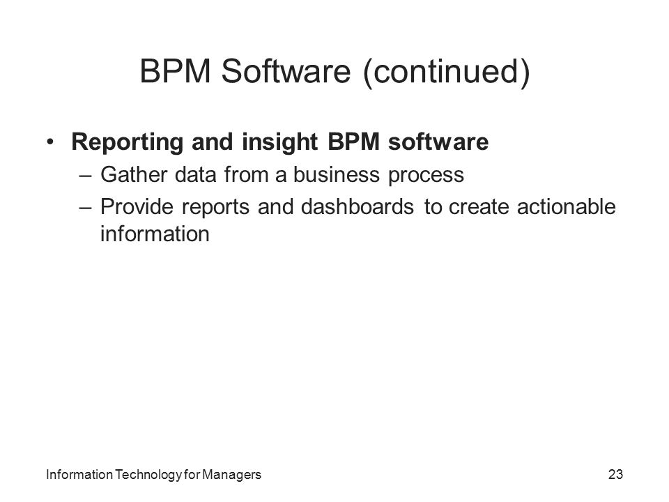 BPM Software (continued) Reporting and insight BPM software –Gather data from a business process –Provide reports and dashboards to create actionable information Information Technology for Managers23