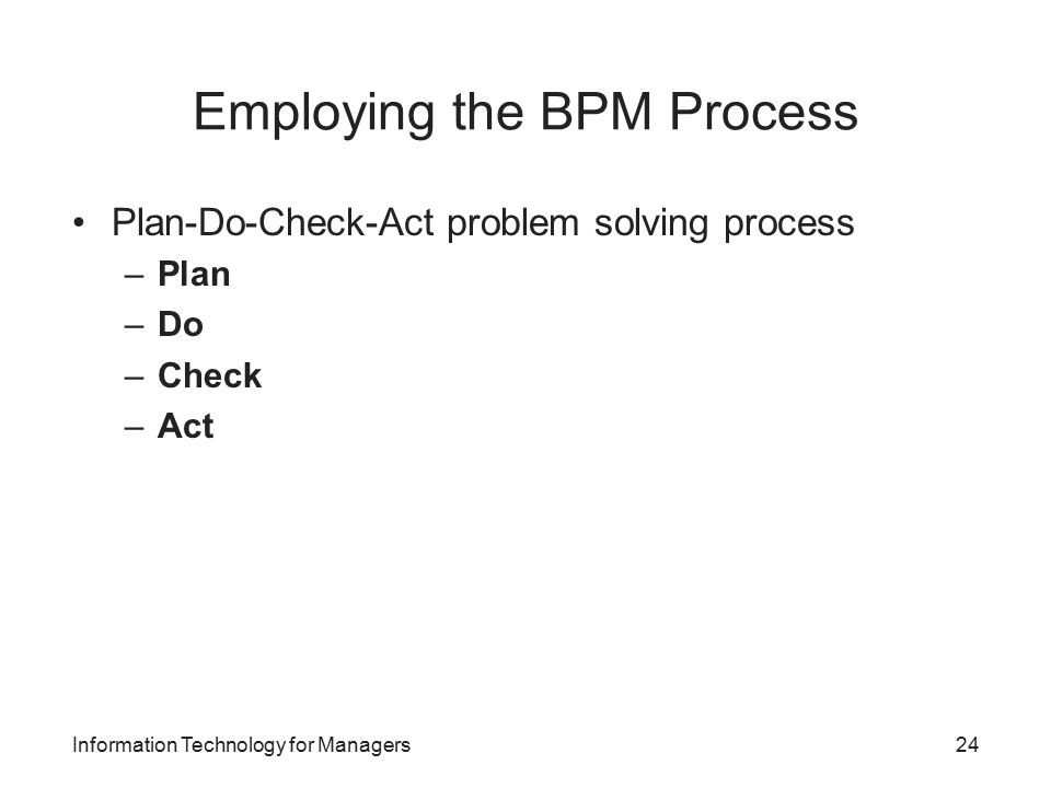 Employing the BPM Process Plan-Do-Check-Act problem solving process –Plan –Do –Check –Act Information Technology for Managers24