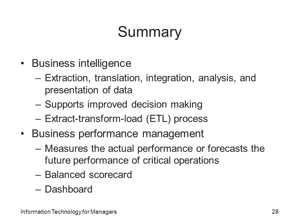 Summary Business intelligence –Extraction, translation, integration, analysis, and presentation of data –Supports improved decision making –Extract-transform-load (ETL) process Business performance management –Measures the actual performance or forecasts the future performance of critical operations –Balanced scorecard –Dashboard Information Technology for Managers28