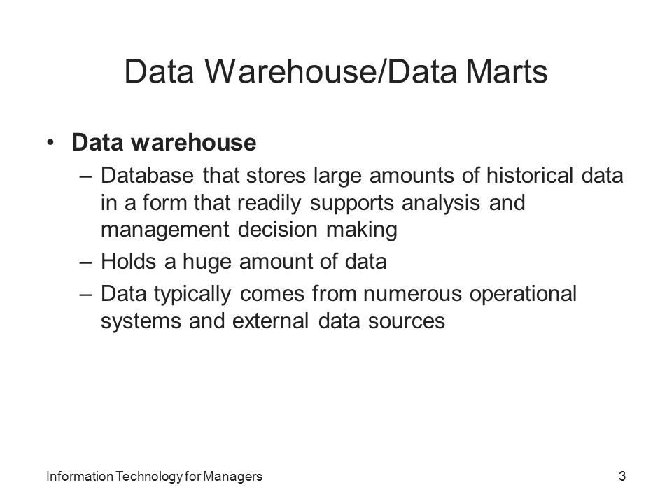 Data Warehouse/Data Marts Data warehouse –Database that stores large amounts of historical data in a form that readily supports analysis and management decision making –Holds a huge amount of data –Data typically comes from numerous operational systems and external data sources Information Technology for Managers3