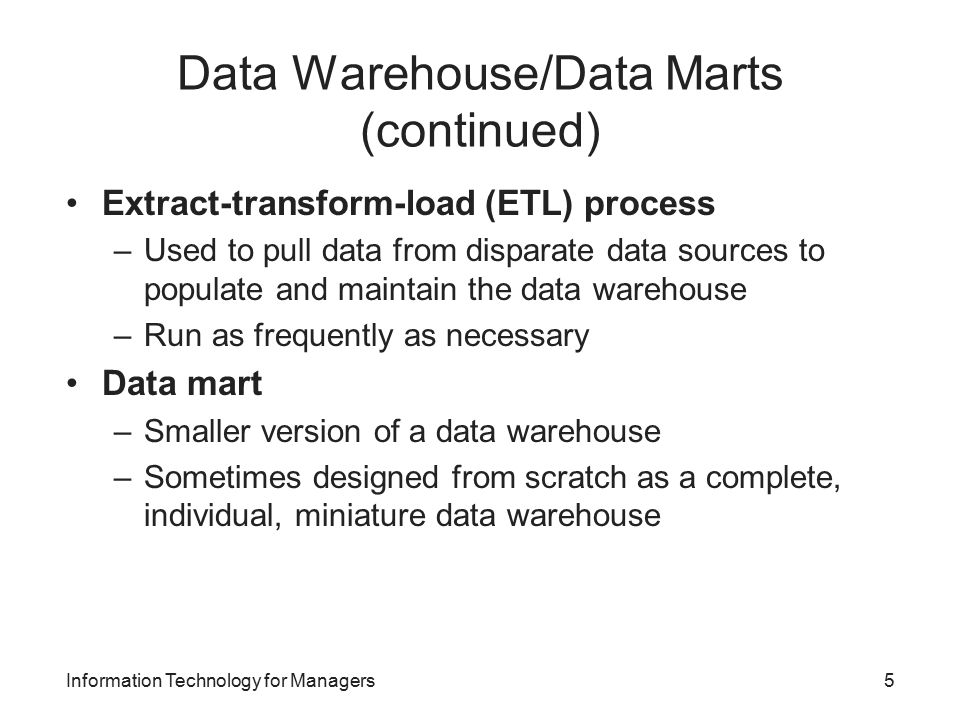 Data Warehouse/Data Marts (continued) Extract-transform-load (ETL) process –Used to pull data from disparate data sources to populate and maintain the data warehouse –Run as frequently as necessary Data mart –Smaller version of a data warehouse –Sometimes designed from scratch as a complete, individual, miniature data warehouse Information Technology for Managers5