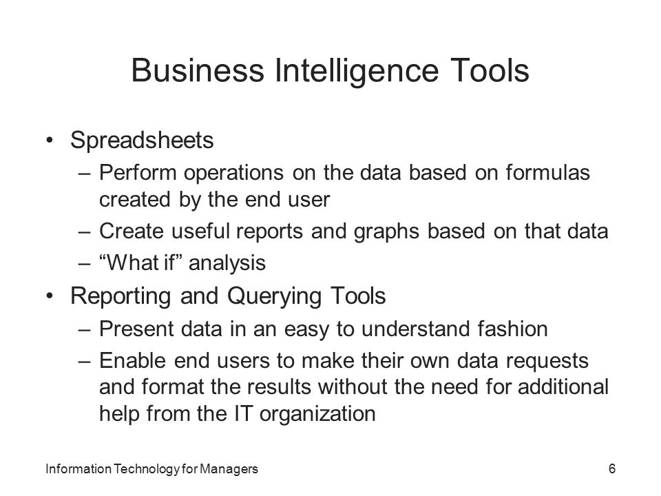 Business Intelligence Tools Spreadsheets –Perform operations on the data based on formulas created by the end user –Create useful reports and graphs based on that data – What if analysis Reporting and Querying Tools –Present data in an easy to understand fashion –Enable end users to make their own data requests and format the results without the need for additional help from the IT organization Information Technology for Managers6