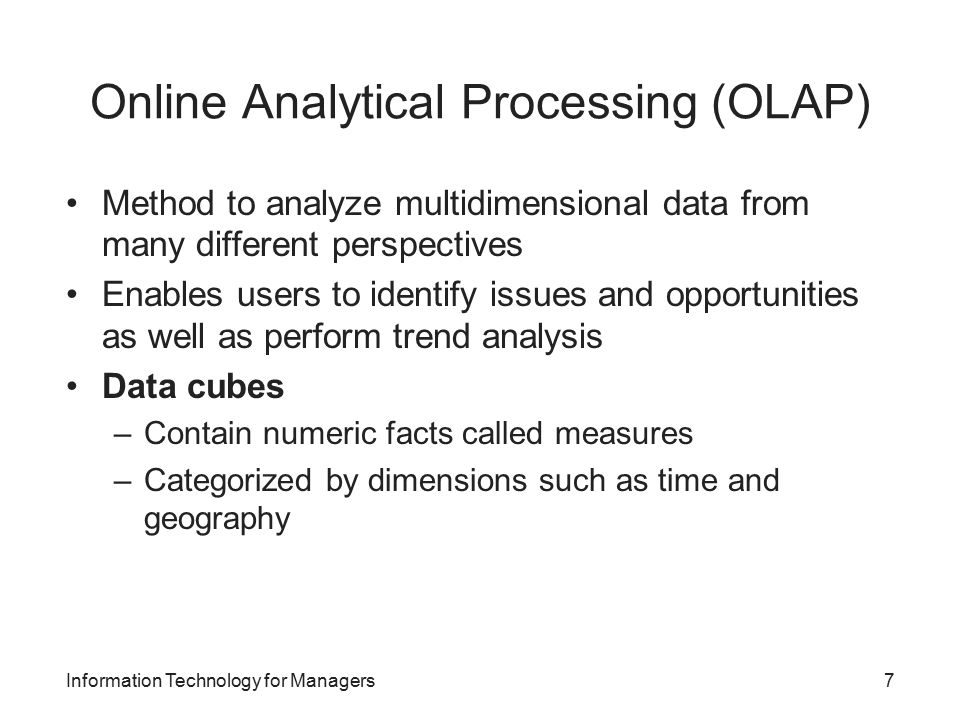 Online Analytical Processing (OLAP) Method to analyze multidimensional data from many different perspectives Enables users to identify issues and opportunities as well as perform trend analysis Data cubes –Contain numeric facts called measures –Categorized by dimensions such as time and geography Information Technology for Managers7