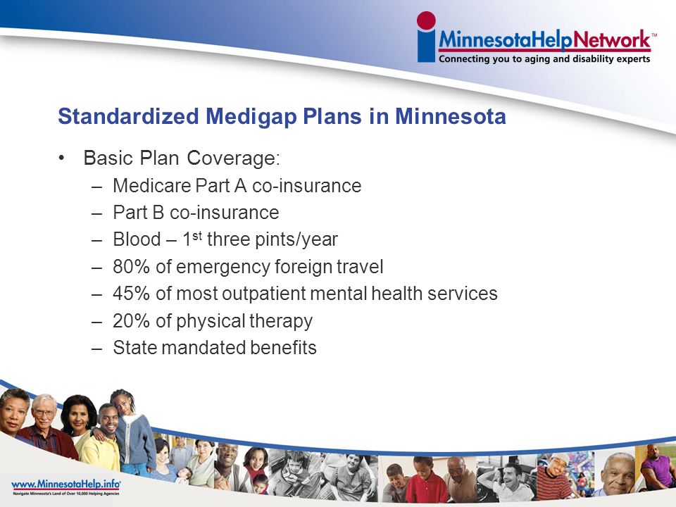 Medigap Insurance Supplements Original Medicare Must have Parts A and B to buy a Medigap policy Sold by private insurance companies Minimum benefit levels are mandated by Minnesota law Covers costs or gaps in coverage that Medicare does not pay Must pay a monthly premium